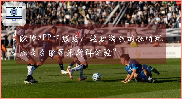 欧博APP下载后，这款游戏的独特玩法是否能带来新鲜体验？