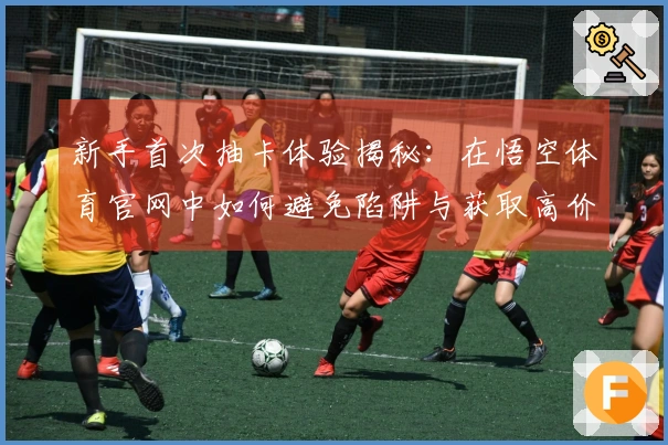 新手首次抽卡体验揭秘：在悟空体育官网中如何避免陷阱与获取高价值角色