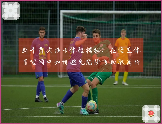 新手首次抽卡体验揭秘：在悟空体育官网中如何避免陷阱与获取高价值角色