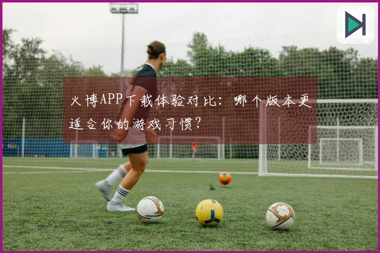 火博APP下载体验对比：哪个版本更适合你的游戏习惯？