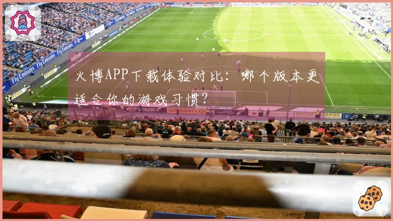 火博APP下载体验对比：哪个版本更适合你的游戏习惯？